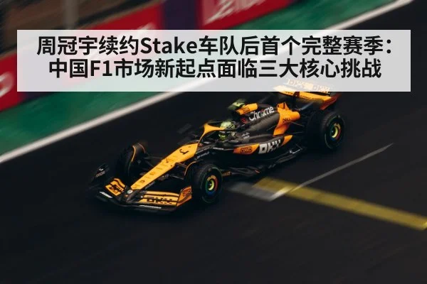 周冠宇续约Stake车队后首个完整赛季：中国F1市场新起点面临三大核心挑战